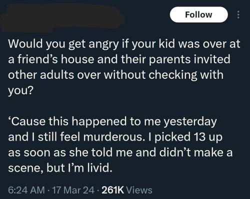 Would you get angry if your kid was over at a friend’s house and their parents invited other adults over without checking with you? ‘Cause this happened to me yesterday and I still feel murderous. I picked 13 up as soon as she told me and didn’t make a scene, but I'm livid.