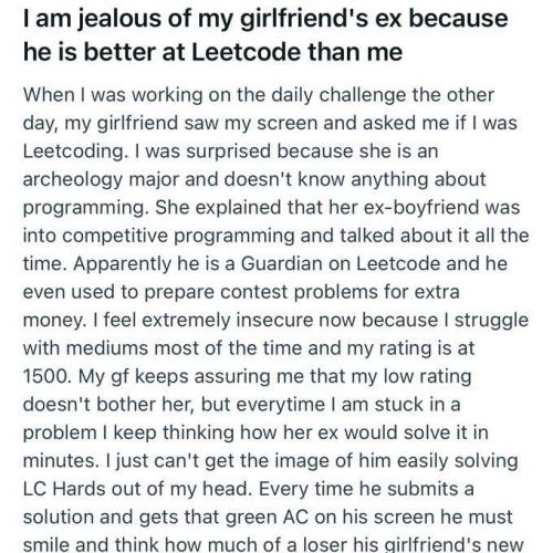 I am jealous of my girlfriend's ex because he is better at Leetcode than me. 

When I was working on the daily challenge the other day, my girlfriend saw my screen and asked me if I was Leetcoding. I was surprised because she is an archeology major and doesn't know anything about programming. She explained that her ex-boyfriend was into competitive programming and talked about it all the time. Apparently he is a Guardian on Leetcode and he even used to prepare contest problems for extra money. I feel extremely insecure now because I struggle with mediums most of the time and my rating is at 1500. My gf keeps assuring me that my low rating doesn't bother her, but everytime I am stuck in a problem I keep thinking how her ex would solve it in minutes. I just can't get the image of him easily solving LC Hards out of my head. Every time he submits a solution and gets that green AC on his screen he must smile and think how much of a loser his airlfriend's new 